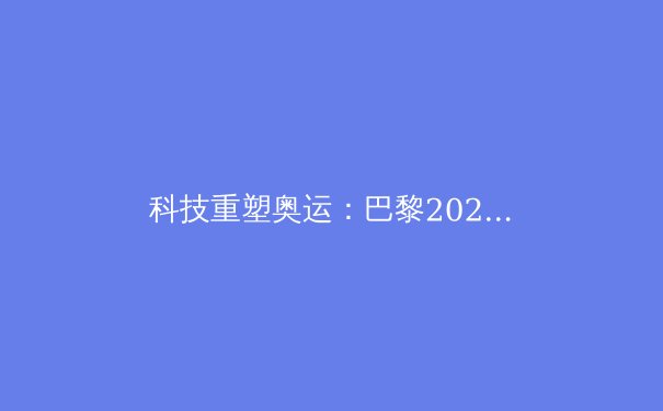 科技重塑奥运：巴黎2024的五大创新与挑战 - 2